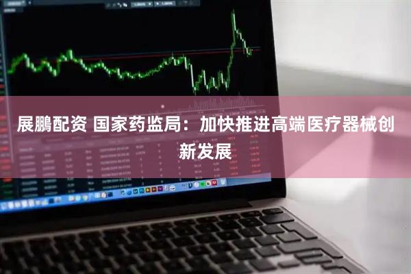 展鵬配资 国家药监局：加快推进高端医疗器械创新发展