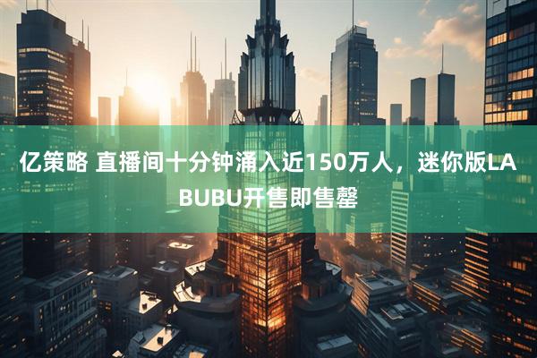 亿策略 直播间十分钟涌入近150万人，迷你版LABUBU开售即售罄