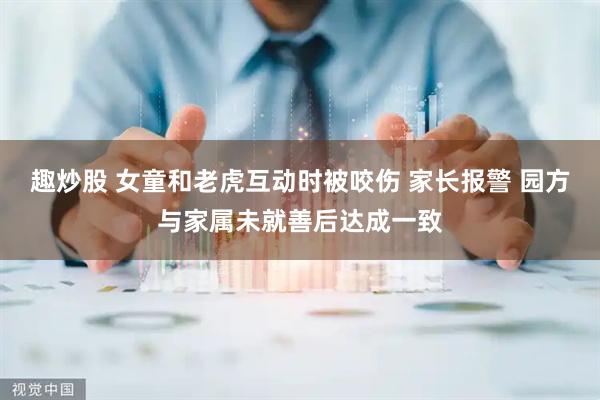 趣炒股 女童和老虎互动时被咬伤 家长报警 园方与家属未就善后达成一致