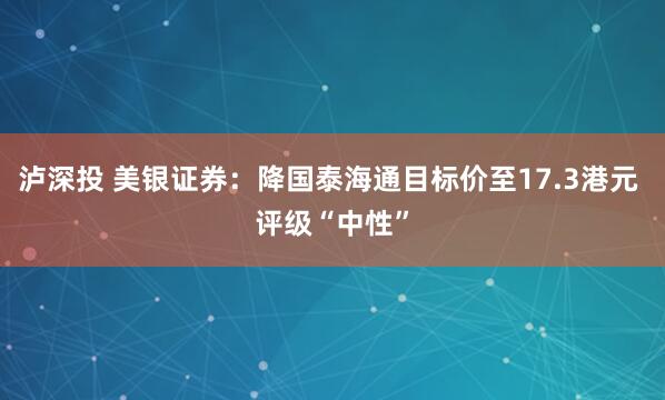 泸深投 美银证券：降国泰海通目标价至17.3港元 评级“中性”