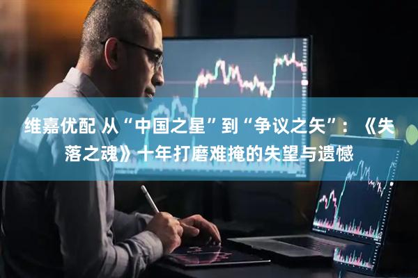 维嘉优配 从“中国之星”到“争议之矢”：《失落之魂》十年打磨难掩的失望与遗憾