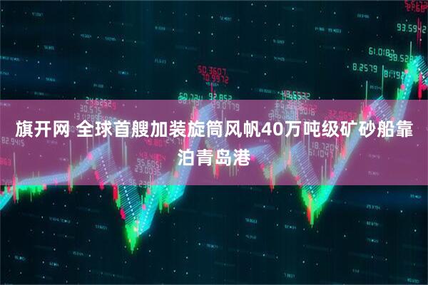 旗开网 全球首艘加装旋筒风帆40万吨级矿砂船靠泊青岛港