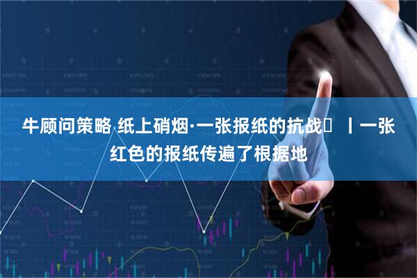 牛顾问策略 纸上硝烟·一张报纸的抗战⑳丨一张红色的报纸传遍了根据地