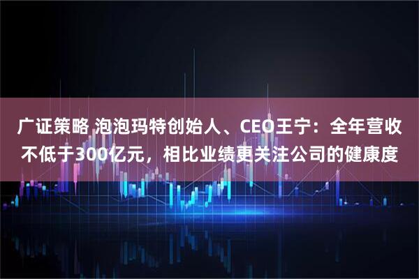 广证策略 泡泡玛特创始人、CEO王宁：全年营收不低于300亿元，相比业绩更关注公司的健康度