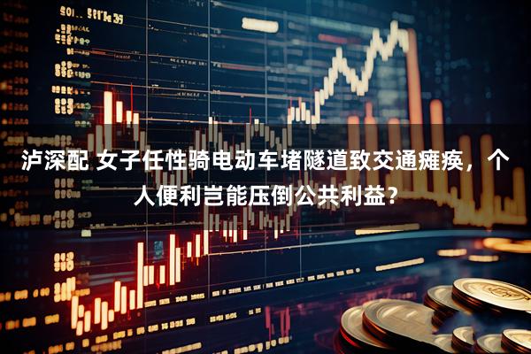 泸深配 女子任性骑电动车堵隧道致交通瘫痪，个人便利岂能压倒公共利益？