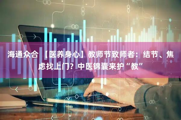 海通众合 【医养身心】教师节致师者：结节、焦虑找上门？中医锦囊来护“教”