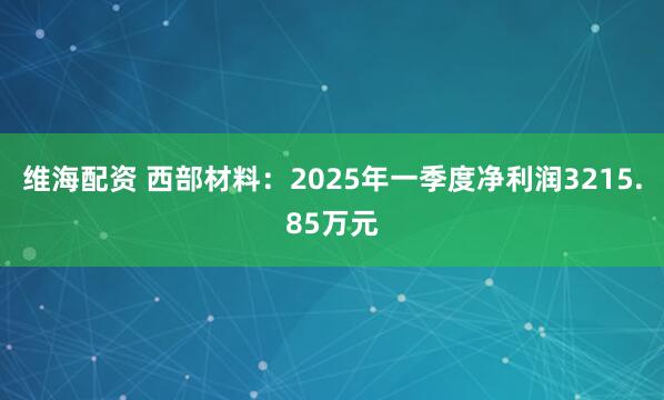 维海配资 西部材料：2025年一季度净利润3215.85万元