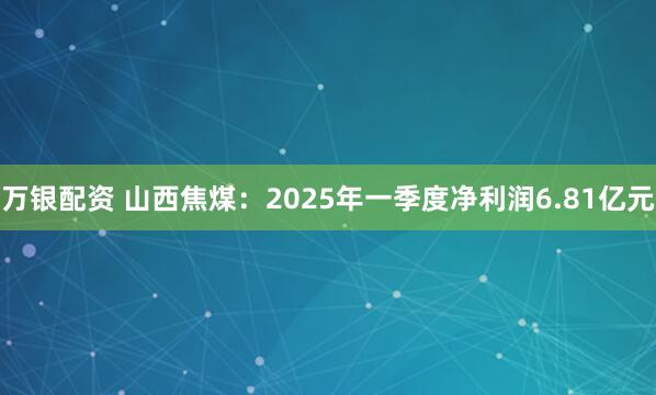 万银配资 山西焦煤：2025年一季度净利润6.81亿元