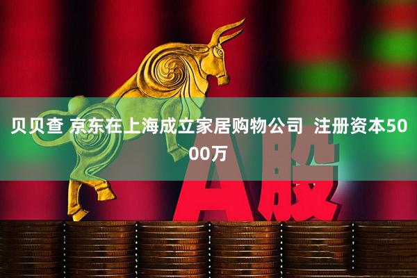 贝贝查 京东在上海成立家居购物公司  注册资本5000万