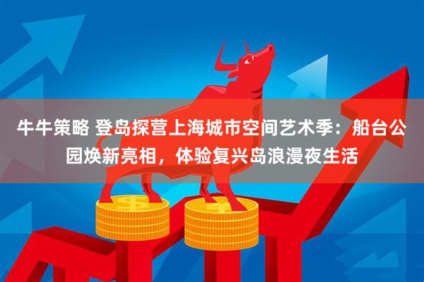 牛牛策略 登岛探营上海城市空间艺术季：船台公园焕新亮相，体验复兴岛浪漫夜生活