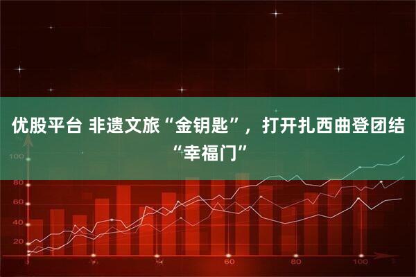 优股平台 非遗文旅“金钥匙”，打开扎西曲登团结“幸福门”