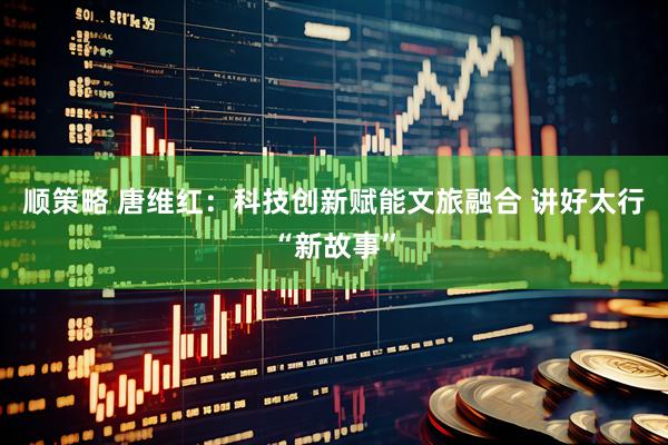 顺策略 唐维红：科技创新赋能文旅融合 讲好太行“新故事”