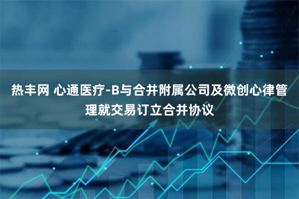 热丰网 心通医疗-B与合并附属公司及微创心律管理就交易订立合并协议