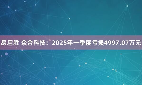 易启胜 众合科技：2025年一季度亏损4997.07万元