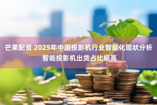 芒果配资 2025年中国投影机行业智能化现状分析 智能投影机出货占比极高