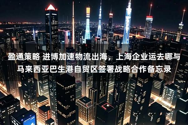 盈通策略 进博加速物流出海,上海企业运去哪与马来西亚巴生港自贸区签署战略合作备忘录
