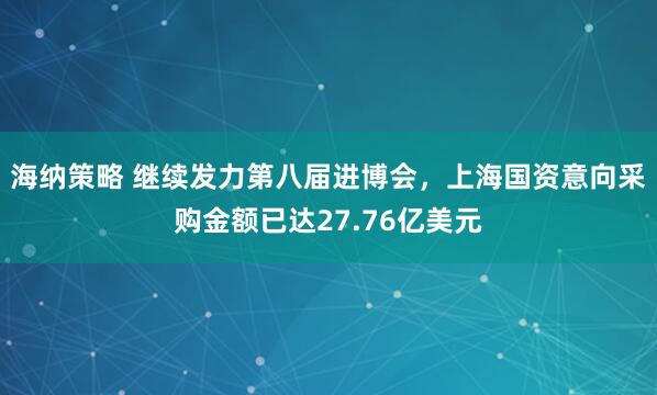 海纳策略 继续发力第八届进博会,上海国资意向采购金额已达27.76亿美元