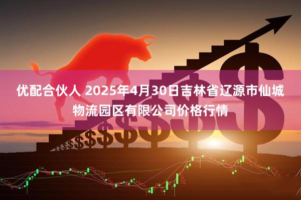 优配合伙人 2025年4月30日吉林省辽源市仙城物流园区有限公司价格行情