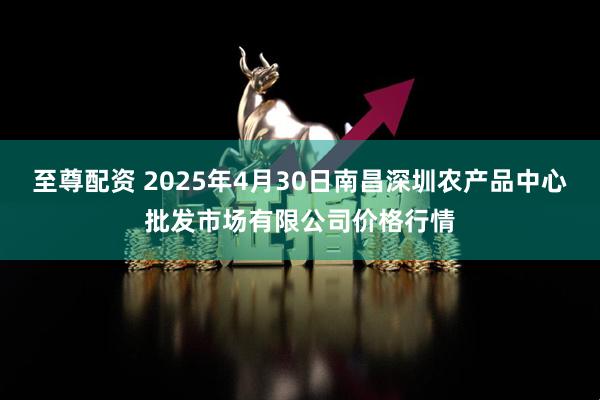至尊配资 2025年4月30日南昌深圳农产品中心批发市场有限公司价格行情